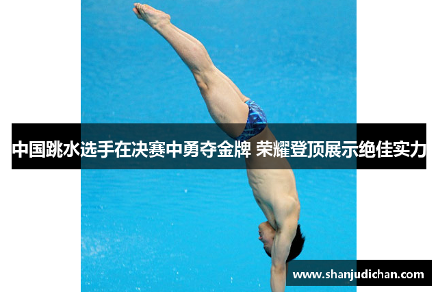 中国跳水选手在决赛中勇夺金牌 荣耀登顶展示绝佳实力