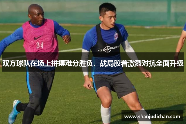 双方球队在场上拼搏难分胜负，战局胶着激烈对抗全面升级