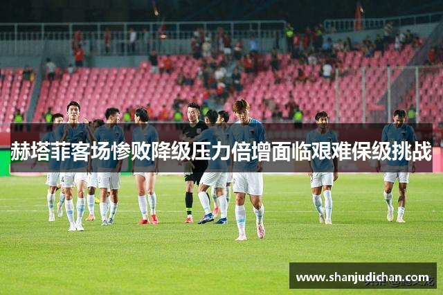 赫塔菲客场惨败降级压力倍增面临艰难保级挑战