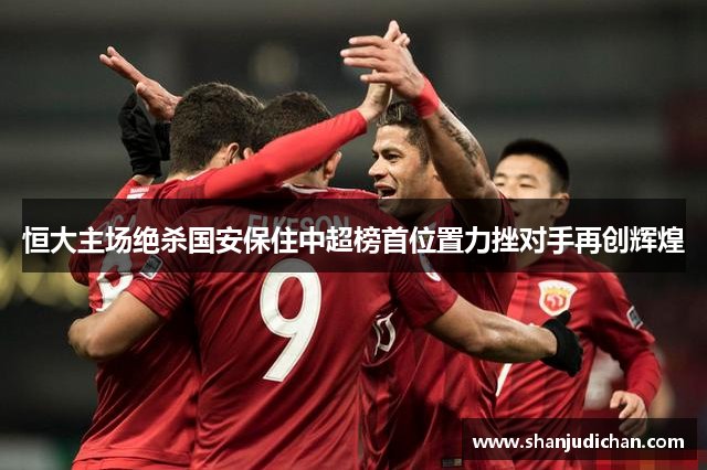 恒大主场绝杀国安保住中超榜首位置力挫对手再创辉煌
