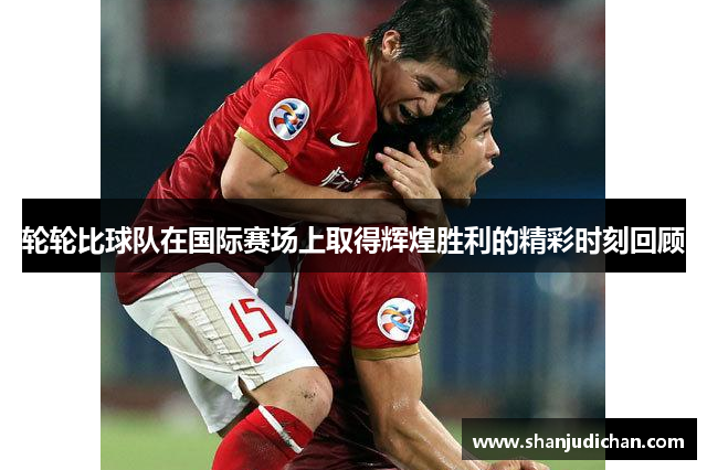 轮轮比球队在国际赛场上取得辉煌胜利的精彩时刻回顾