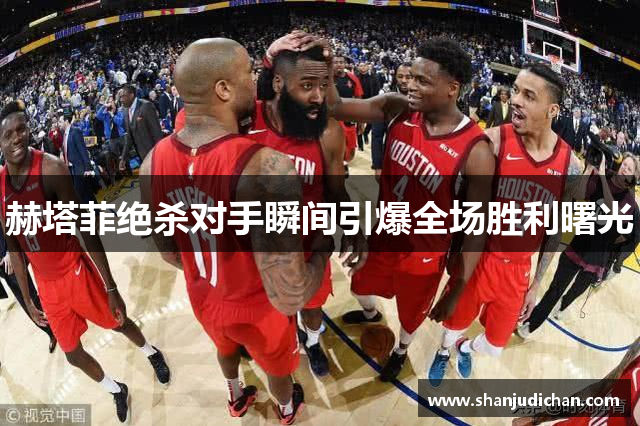 赫塔菲绝杀对手瞬间引爆全场胜利曙光