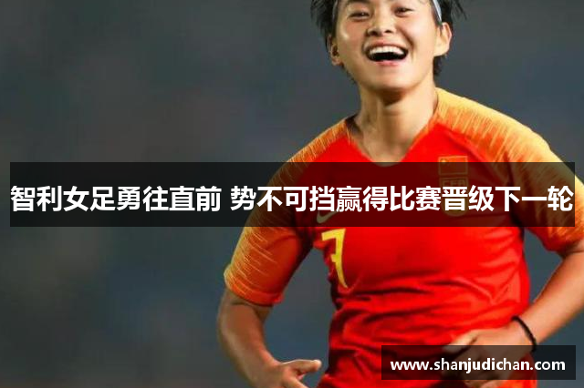 智利女足勇往直前 势不可挡赢得比赛晋级下一轮