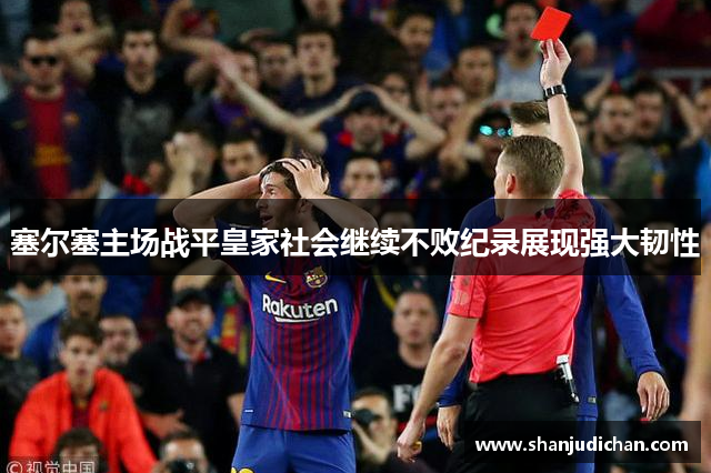 塞尔塞主场战平皇家社会继续不败纪录展现强大韧性