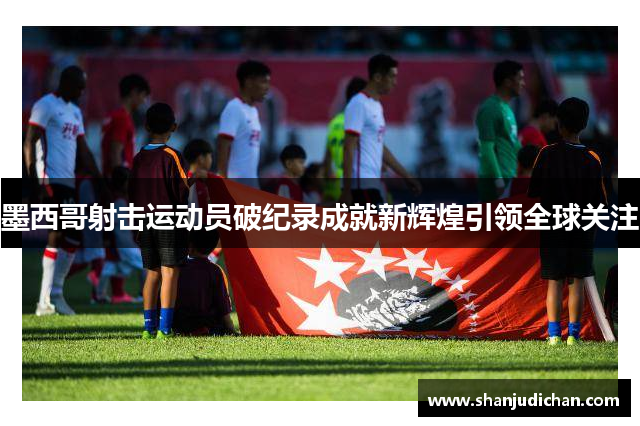 墨西哥射击运动员破纪录成就新辉煌引领全球关注