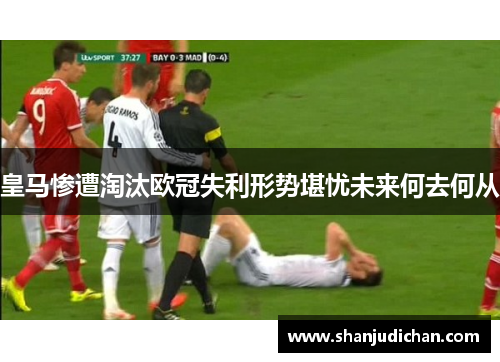 皇马惨遭淘汰欧冠失利形势堪忧未来何去何从