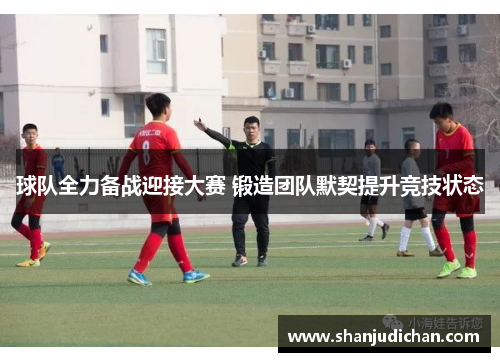 球队全力备战迎接大赛 锻造团队默契提升竞技状态