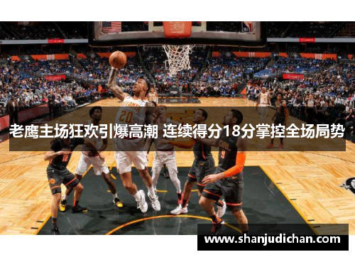 老鹰主场狂欢引爆高潮 连续得分18分掌控全场局势