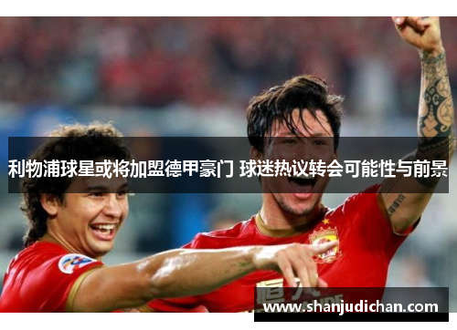 利物浦球星或将加盟德甲豪门 球迷热议转会可能性与前景