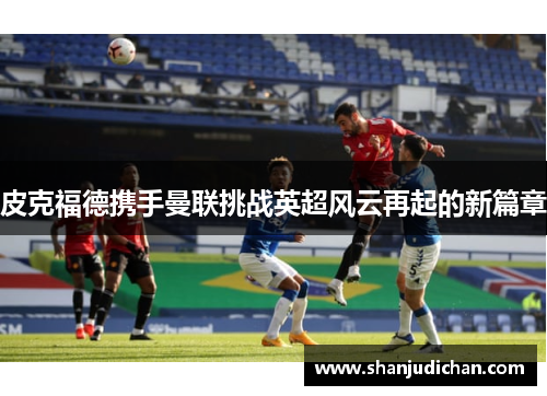 皮克福德携手曼联挑战英超风云再起的新篇章