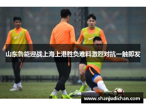 山东鲁能迎战上海上港胜负难料激烈对抗一触即发