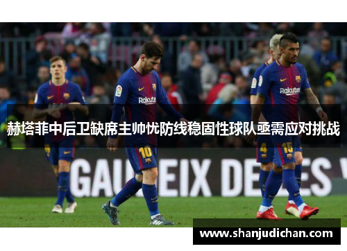 赫塔菲中后卫缺席主帅忧防线稳固性球队亟需应对挑战