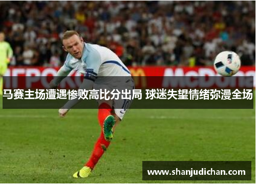 马赛主场遭遇惨败高比分出局 球迷失望情绪弥漫全场