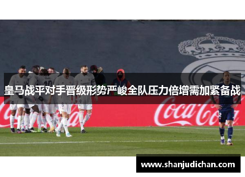 皇马战平对手晋级形势严峻全队压力倍增需加紧备战