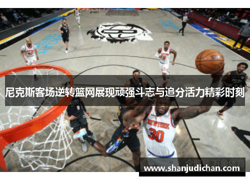 尼克斯客场逆转篮网展现顽强斗志与追分活力精彩时刻