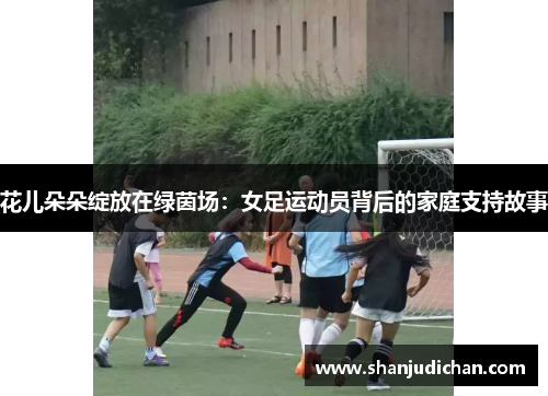 花儿朵朵绽放在绿茵场：女足运动员背后的家庭支持故事