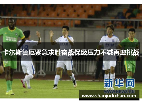 卡尔斯鲁厄紧急求胜奋战保级压力不减再迎挑战