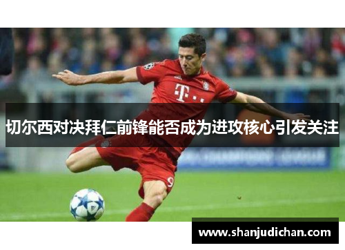 切尔西对决拜仁前锋能否成为进攻核心引发关注