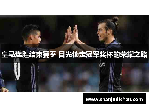 皇马连胜结束赛季 目光锁定冠军奖杯的荣耀之路