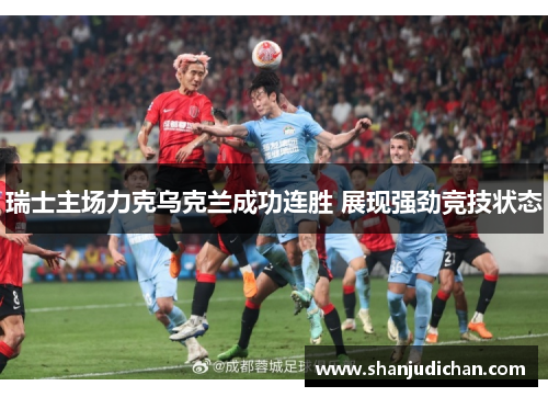 瑞士主场力克乌克兰成功连胜 展现强劲竞技状态