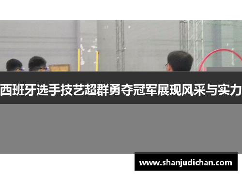西班牙选手技艺超群勇夺冠军展现风采与实力
