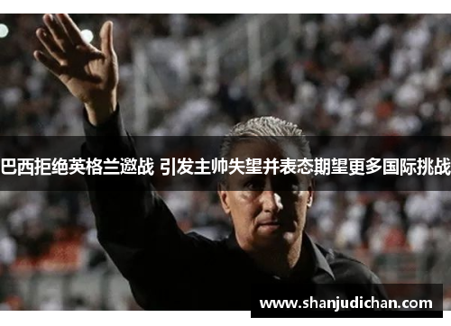 巴西拒绝英格兰邀战 引发主帅失望并表态期望更多国际挑战