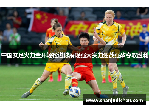 中国女足火力全开轻松进球展现强大实力迎战强敌夺取胜利