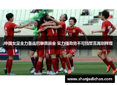 中国女足全力备战巴黎奥运会 实力强劲势不可挡誓言再创辉煌
