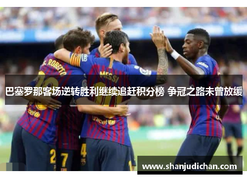 巴塞罗那客场逆转胜利继续追赶积分榜 争冠之路未曾放缓